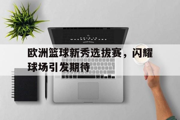 欧洲篮球新秀选拔赛,闪耀球场引发期待的简单介绍