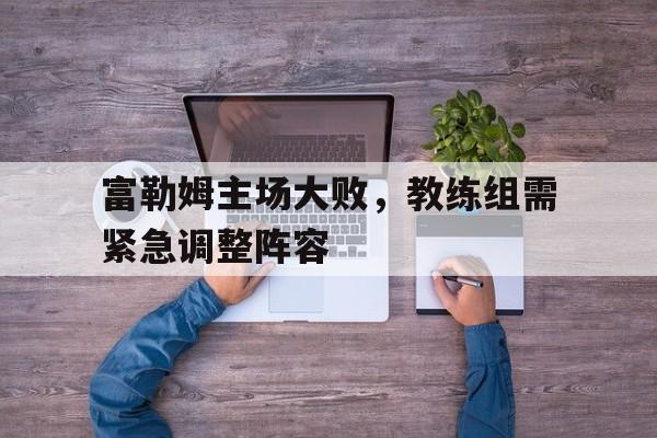 富勒姆主场大败，教练组需紧急调整阵容