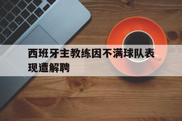 关于西班牙主教练因不满球队表现遭解聘的信息