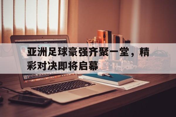 关于亚洲足球豪强齐聚一堂,精彩对决即将启幕的信息 关于亚洲足球豪强齐聚一堂,精彩对决即将启幕的信息