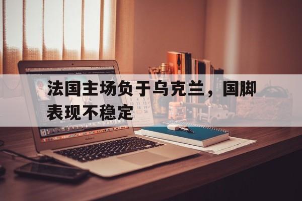 法国主场负于乌克兰，国脚表现不稳定的简单介绍
