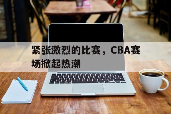 紧张激烈的比赛，CBA赛场掀起热潮