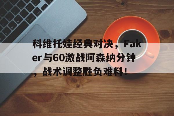 科维托娃经典对决，Faker与60激战阿森纳分钟，战术调整胜负难料！